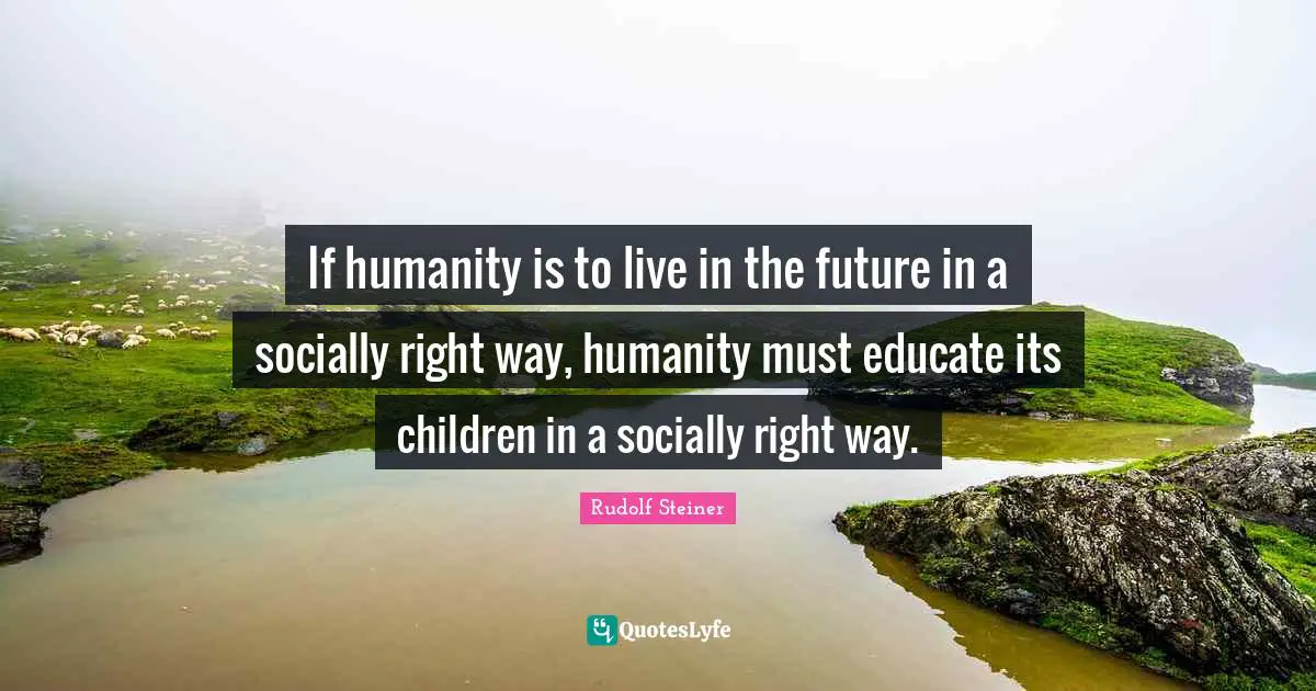 If humanity is to live in the future in a socially right way, humanity must educate its children in a socially right way.