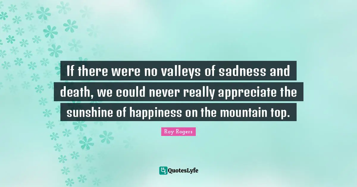 If there were no valleys of sadness and death, we could never really appreciate the sunshine of happiness on the mountain top.