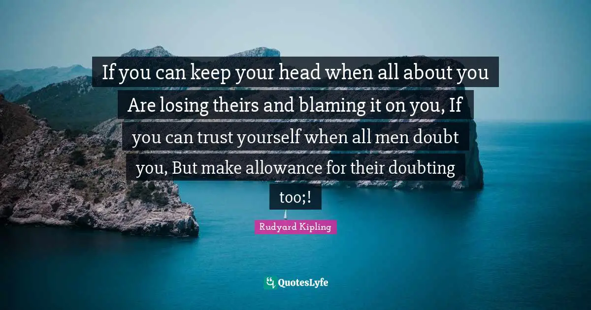 If you can keep your head when all about you Are losing theirs and blaming it on you, If you can trust yourself when all men doubt you, But make allowance for their doubting too;!