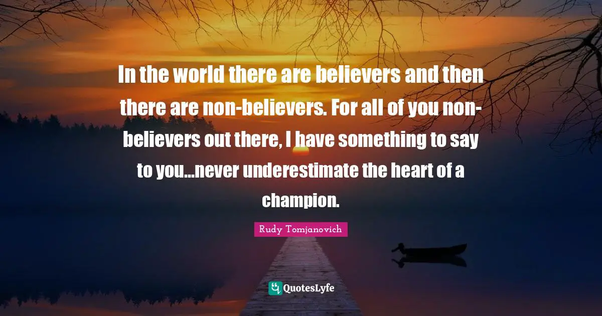 In the world there are believers and then there are non-believers. For all of you non-believers out there, I have something to say to you...never underestimate the heart of a champion.