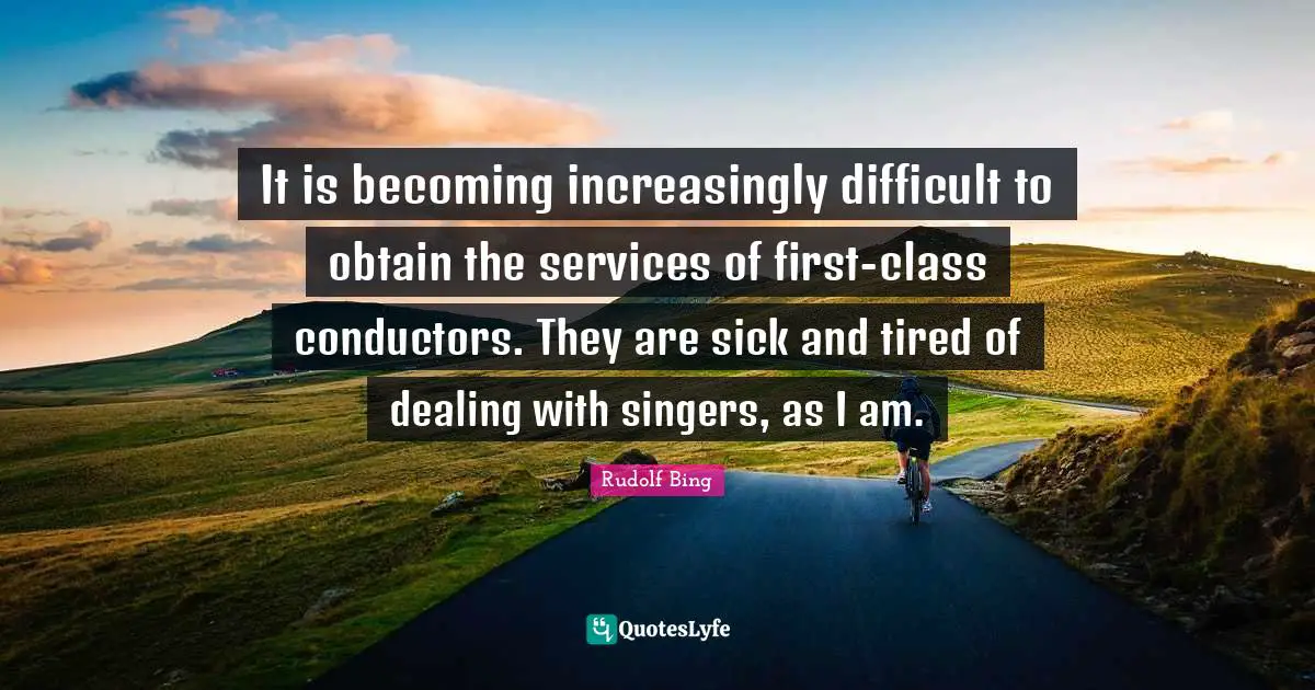It is becoming increasingly difficult to obtain the services of first-class conductors. They are sick and tired of dealing with singers, as I am.