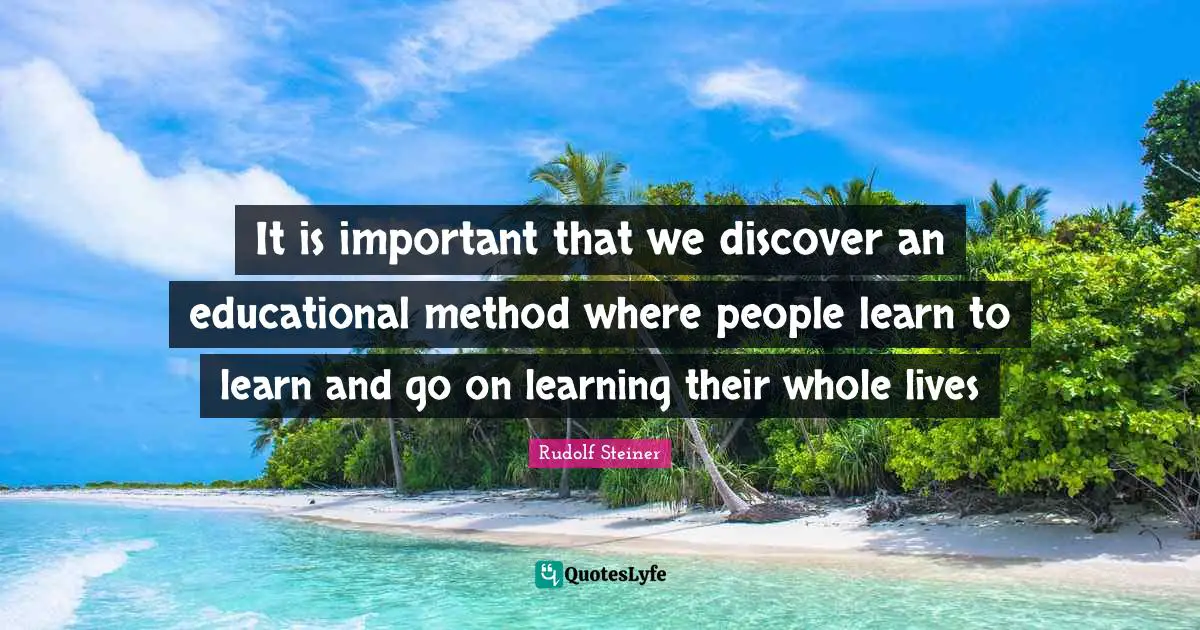 It is important that we discover an educational method where people learn to learn and go on learning their whole lives