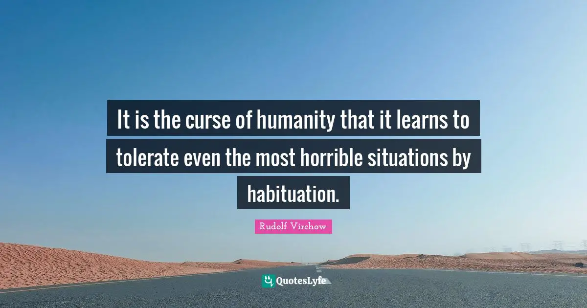 It is the curse of humanity that it learns to tolerate even the most horrible situations by habituation.