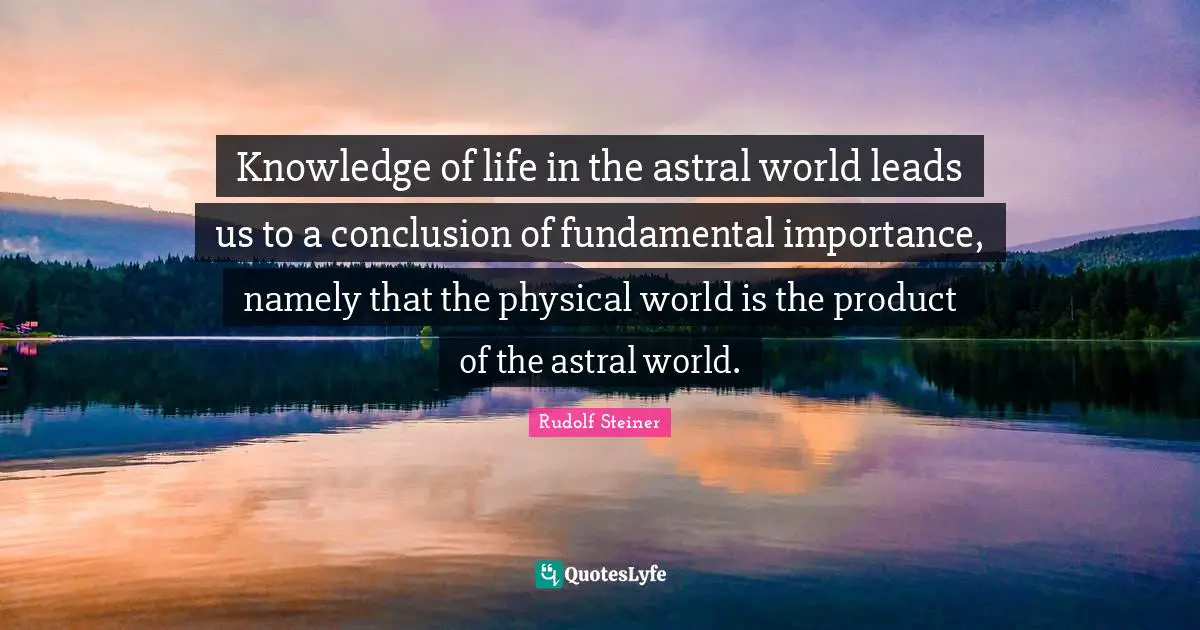 Knowledge of life in the astral world leads us to a conclusion of fundamental importance, namely that the physical world is the product of the astral world.