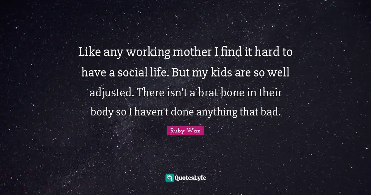 Life Is Hard Quotes: "Like any working mother I find it hard to have a social life. But my kids are so well adjusted. There isn't a brat bone in their body so I haven't done anything that bad."