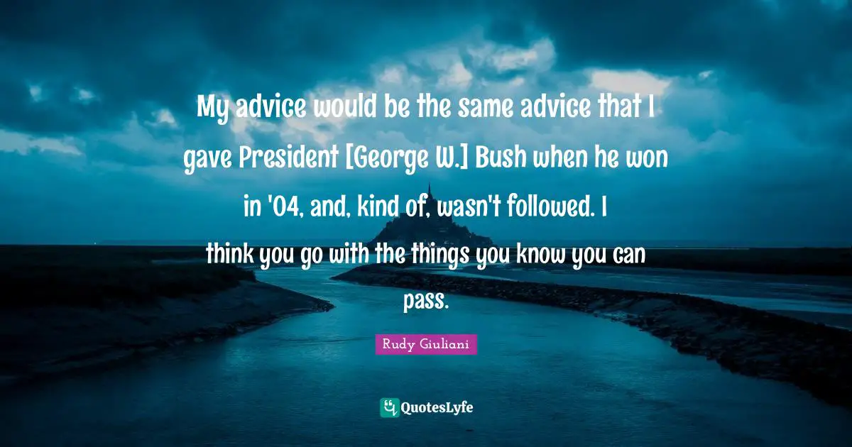 My advice would be the same advice that I gave President [George W.] Bush when he won in '04, and, kind of, wasn't followed. I think you go with the things you know you can pass.