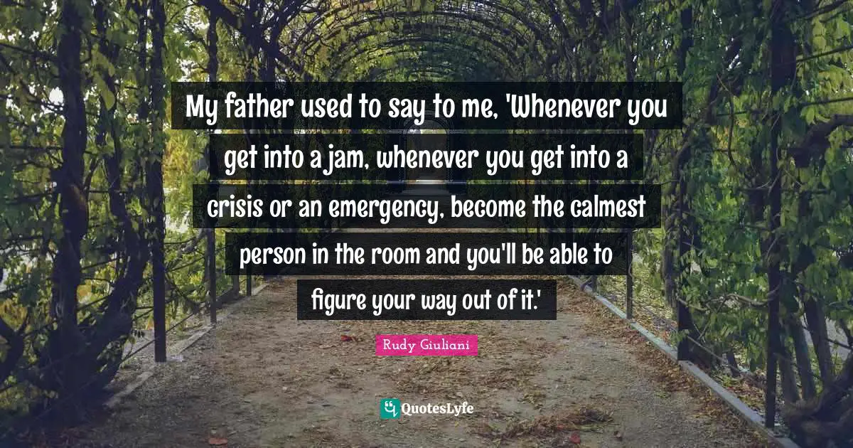 My father used to say to me, 'Whenever you get into a jam, whenever you get into a crisis or an emergency, become the calmest person in the room and you'll be able to figure your way out of it.'