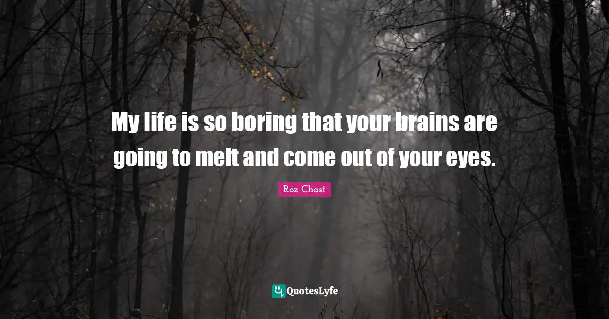 My life is so boring that your brains are going to melt and come out of your eyes.