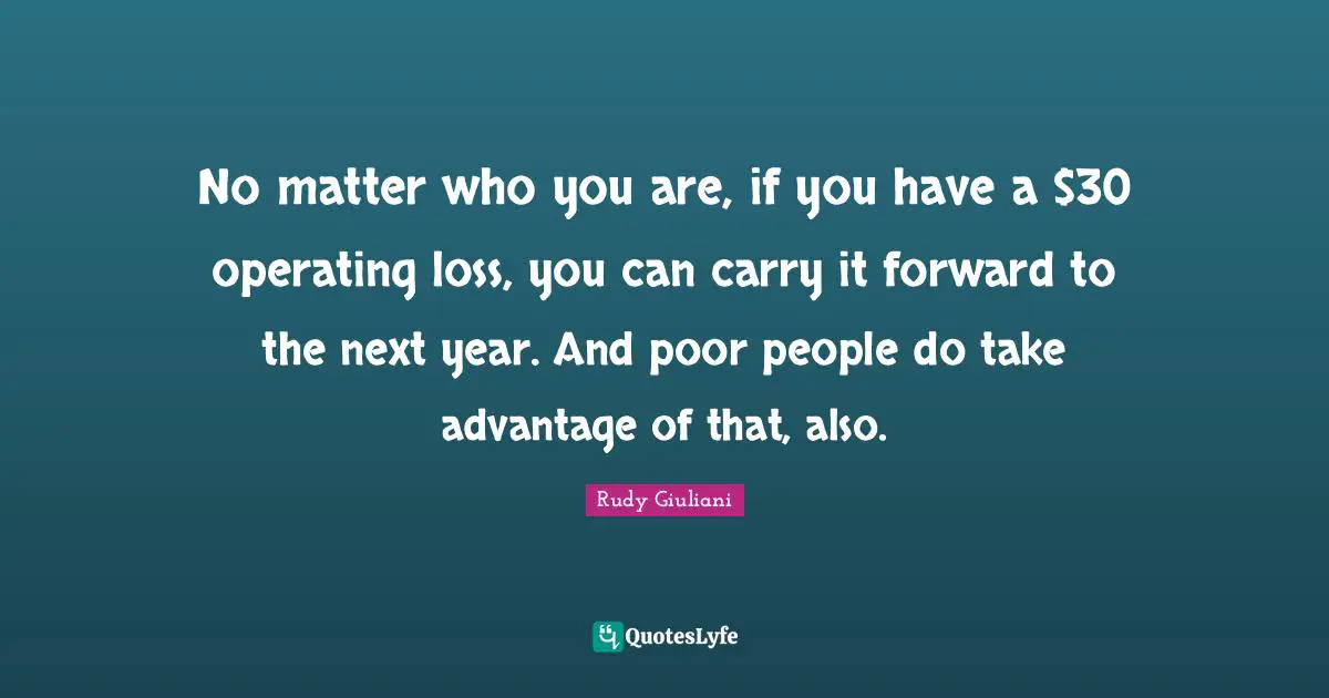 No matter who you are, if you have a $30 operating loss, you can carry it forward to the next year. And poor people do take advantage of that, also.