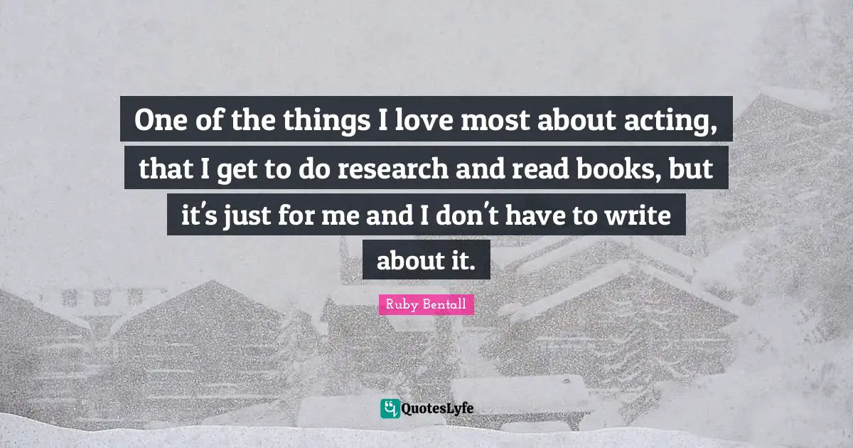 One of the things I love most about acting, that I get to do research and read books, but it's just for me and I don't have to write about it.