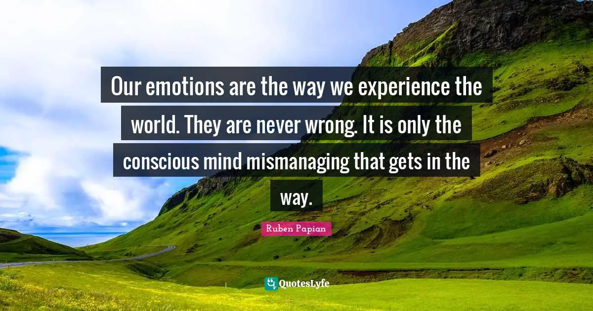 Our emotions are the way we experience the world. They are never wrong. It is only the conscious mind mismanaging that gets in the way.