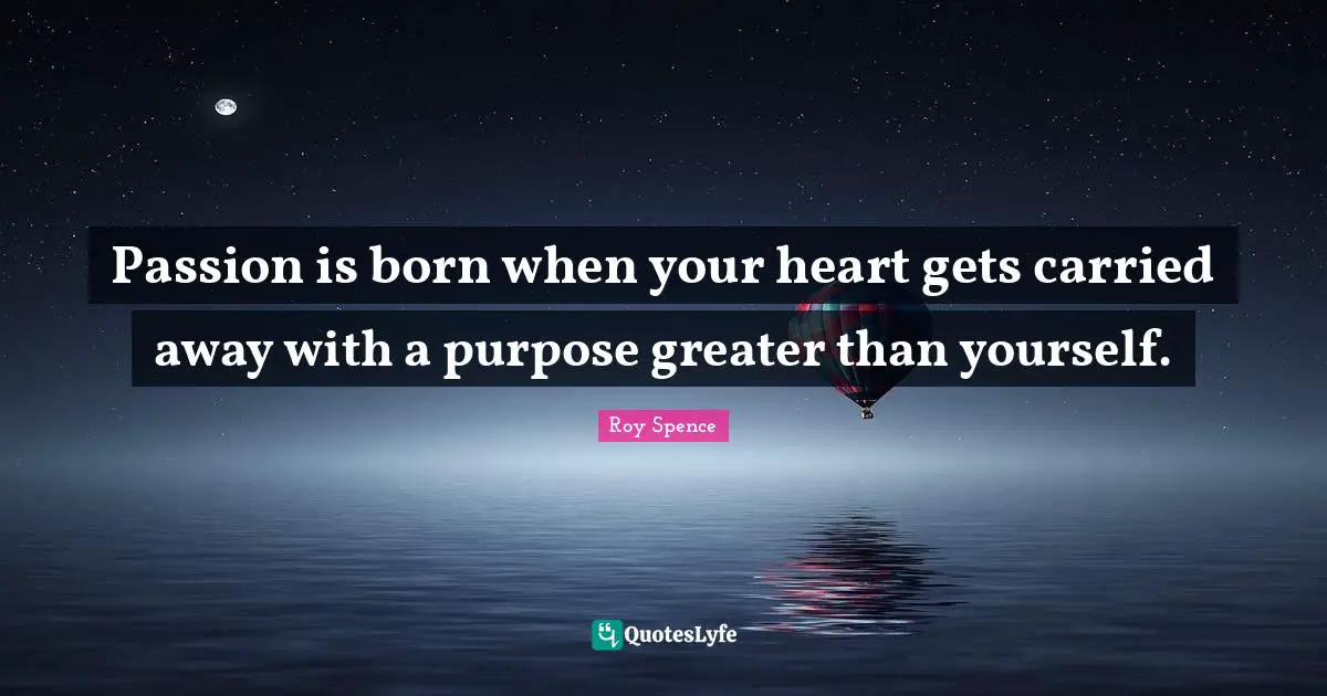 Passion is born when your heart gets carried away with a purpose greater than yourself.