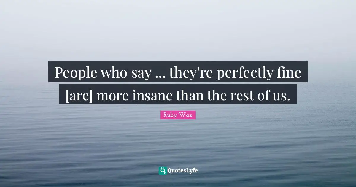 People who say ... they're perfectly fine [are] more insane than the rest of us.