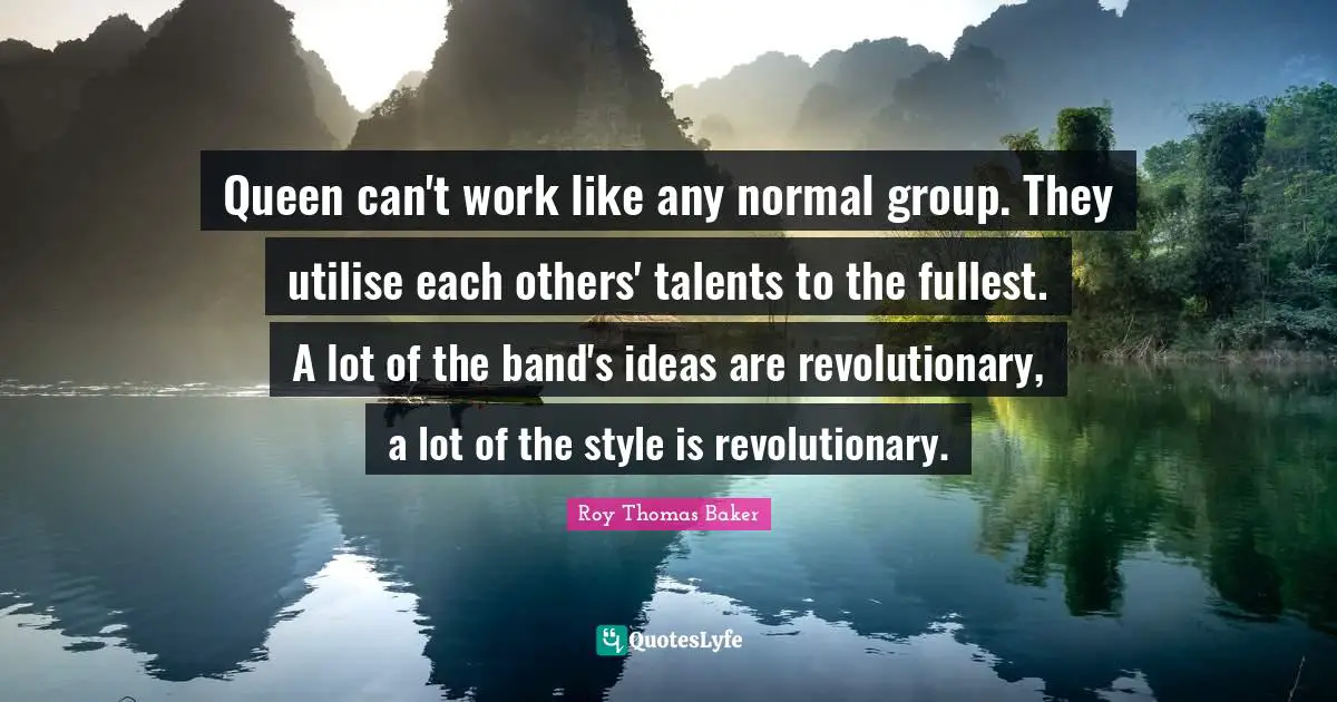 Queen can't work like any normal group. They utilise each others' talents to the fullest. A lot of the band's ideas are revolutionary, a lot of the style is revolutionary.