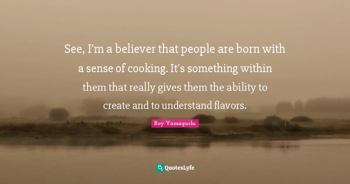 See, I'm a believer that people are born with a sense of cooking. It's something within them that really gives them the ability to create and to understand flavors.