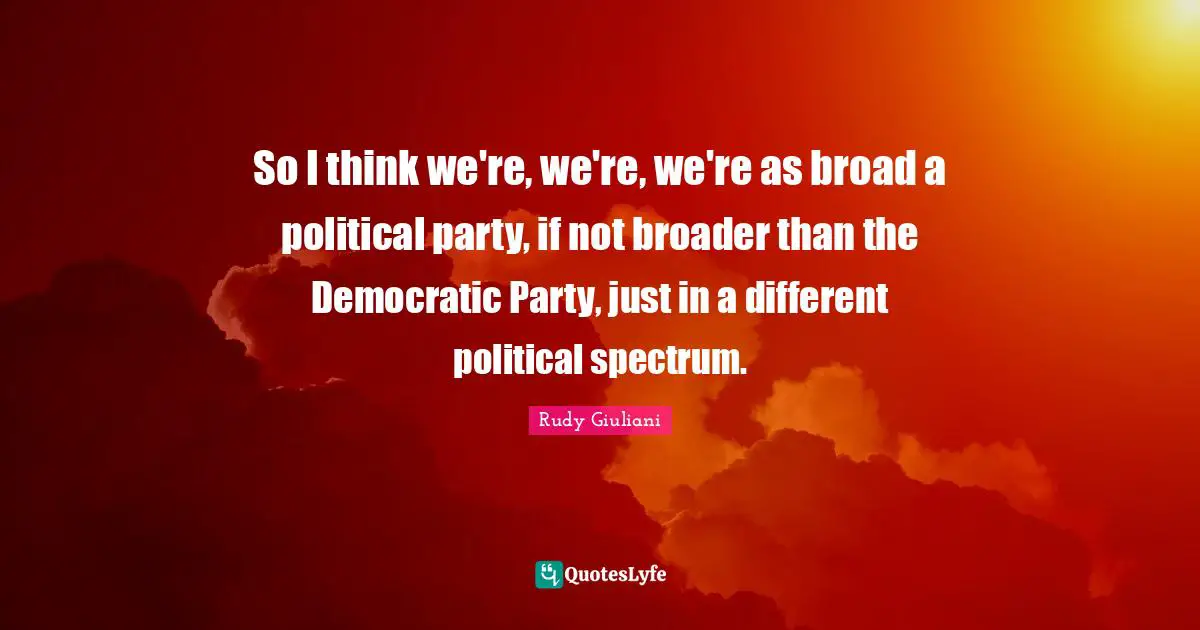 So I think we're, we're, we're as broad a political party, if not broader than the Democratic Party, just in a different political spectrum.