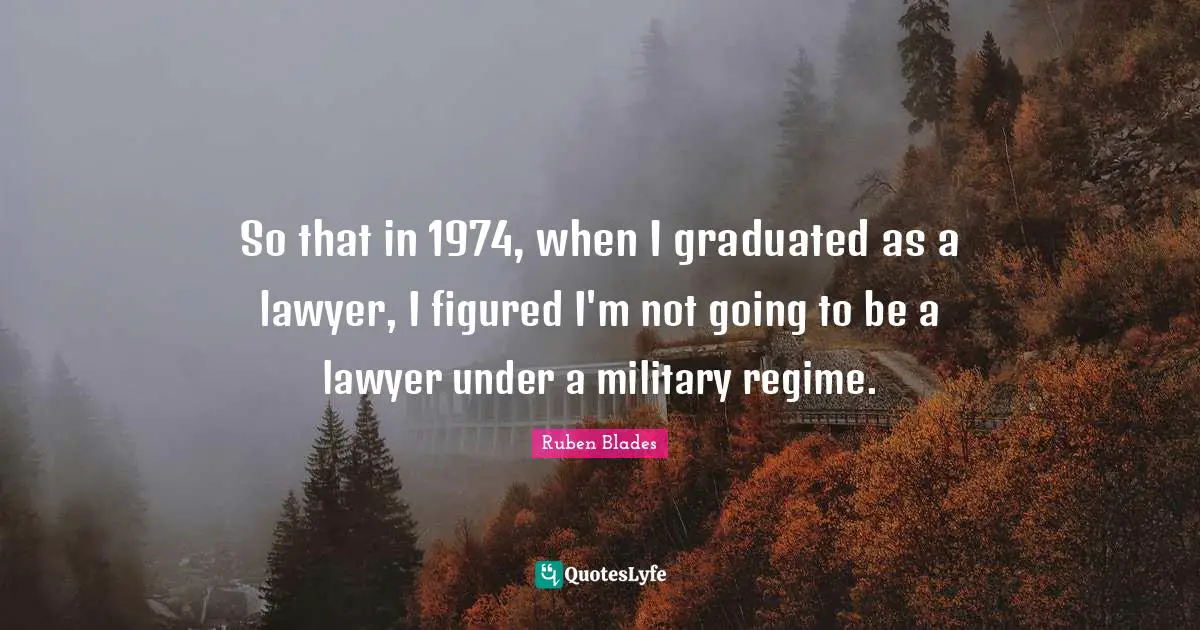 So that in 1974, when I graduated as a lawyer, I figured I'm not going to be a lawyer under a military regime.