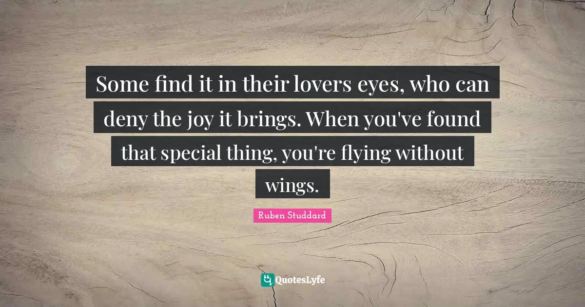 Some find it in their lovers eyes, who can deny the joy it brings. When you've found that special thing, you're flying without wings.