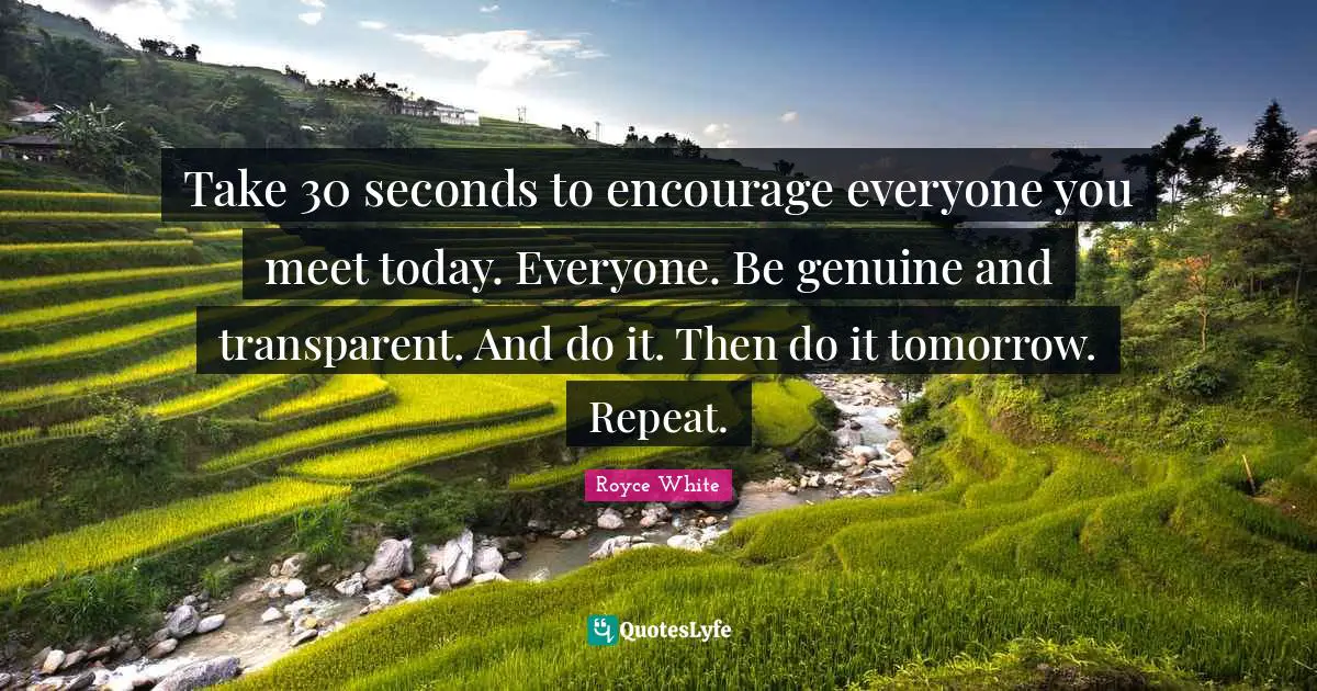 Take 30 seconds to encourage everyone you meet today. Everyone. Be genuine and transparent. And do it. Then do it tomorrow. Repeat.