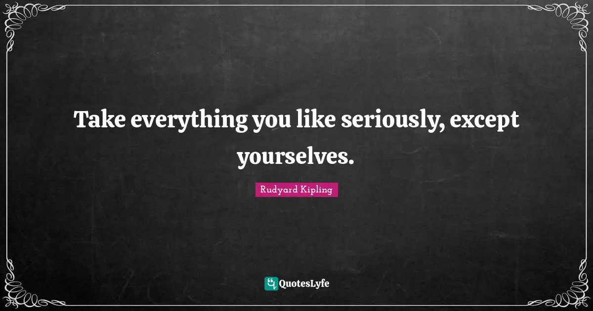 Take everything you like seriously, except yourselves.