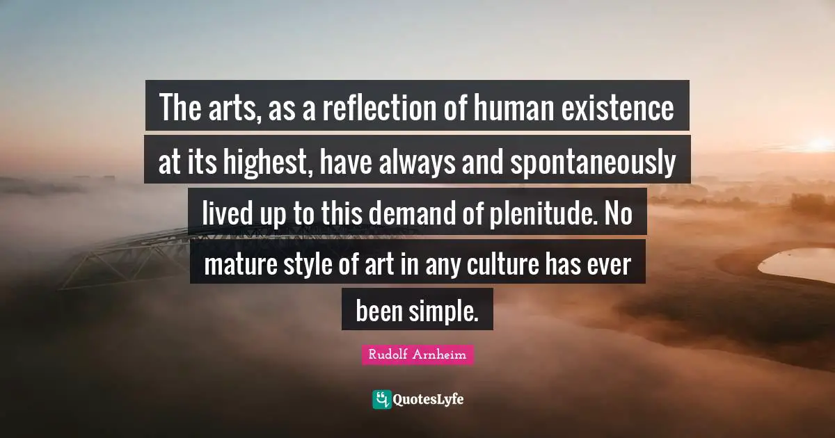 Rudolf Arnheim Quotes: The arts, as a reflection of human existence at its highest, have always and spontaneously lived up to this demand of plenitude. No mature style of art in any culture has ever been simple.