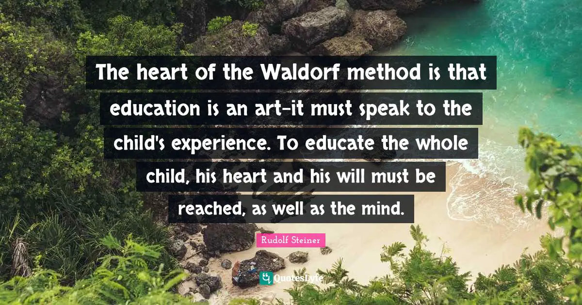 Rudolf Steiner Quotes: The heart of the Waldorf method is that education is an art-it must speak to the child's experience. To educate the whole child, his heart and his will must be reached, as well as the mind.