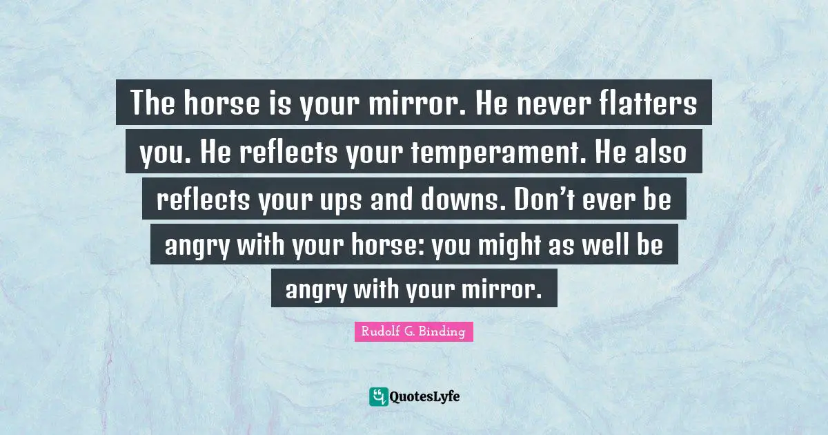 Temperament Quotes: "The horse is your mirror. He never flatters you. He reflects your temperament. He also reflects your ups and downs. Don’t ever be angry with your horse: you might as well be angry with your mirror."