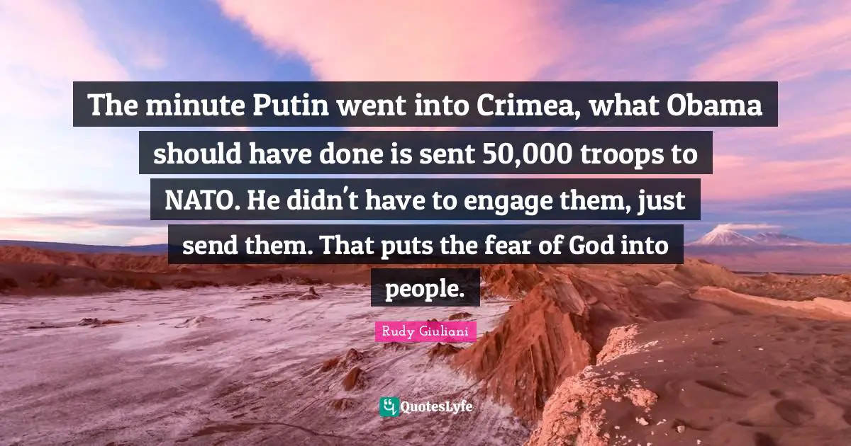The minute Putin went into Crimea, what Obama should have done is sent 50,000 troops to NATO. He didn't have to engage them, just send them. That puts the fear of God into people.