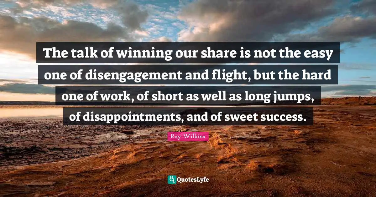 The talk of winning our share is not the easy one of disengagement and flight, but the hard one of work, of short as well as long jumps, of disappointments, and of sweet success.