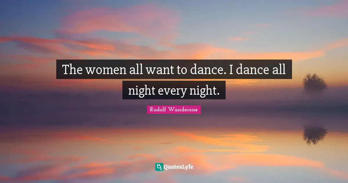 The women all want to dance. I dance all night every night.