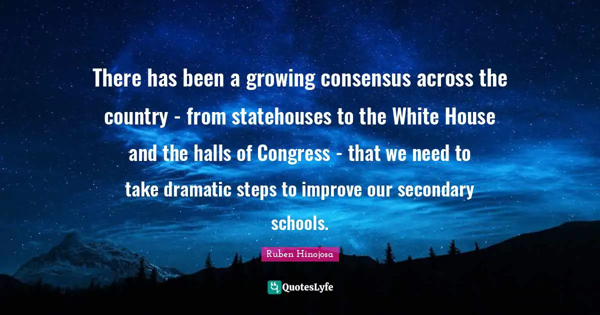 Ruben Hinojosa Quotes: "There has been a growing consensus across the country - from statehouses to the White House and the halls of Congress - that we need to take dramatic steps to improve our secondary schools."