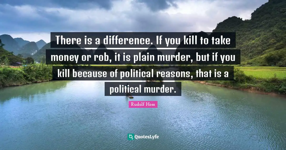 There is a difference. If you kill to take money or rob, it is plain murder, but if you kill because of political reasons, that is a political murder.