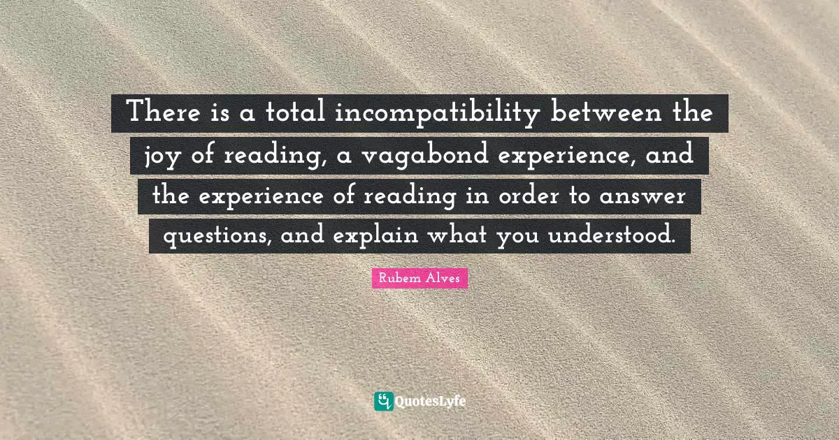 Incompatibility Quotes: "There is a total incompatibility between the joy of reading, a vagabond experience, and the experience of reading in order to answer questions, and explain what you understood."