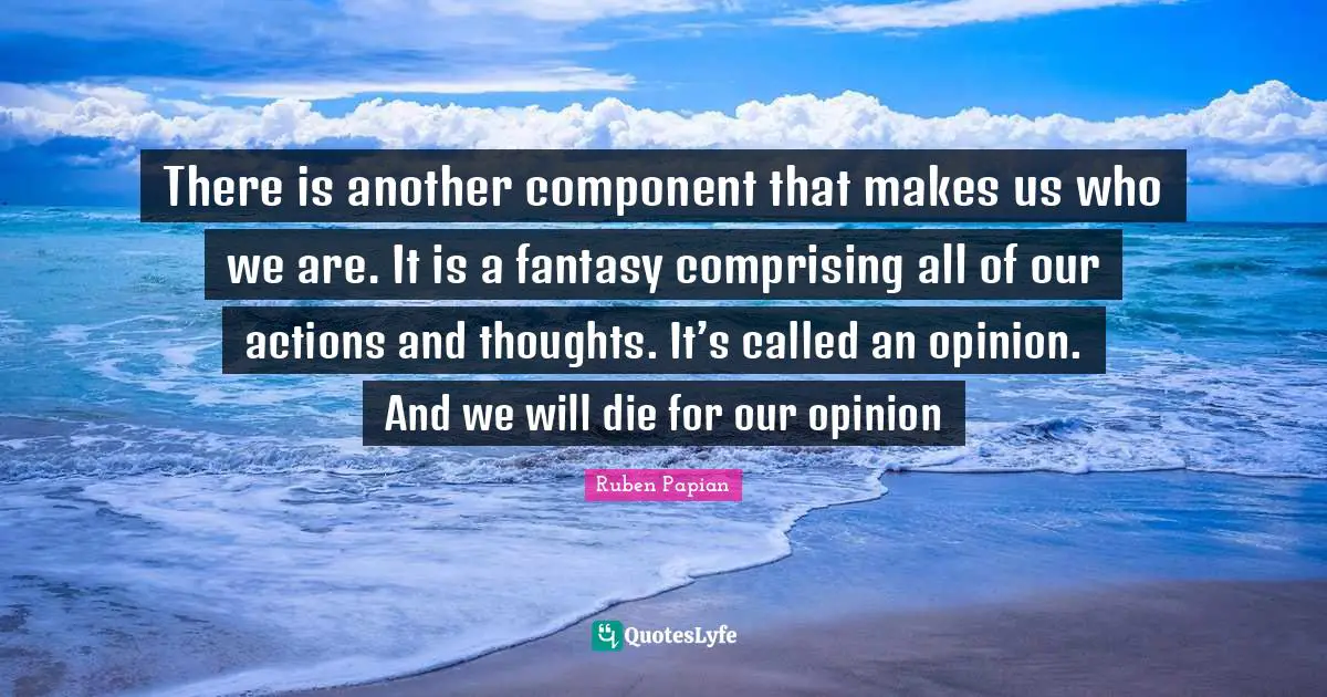 There is another component that makes us who we are. It is a fantasy comprising all of our actions and thoughts. It’s called an opinion. And we will die for our opinion