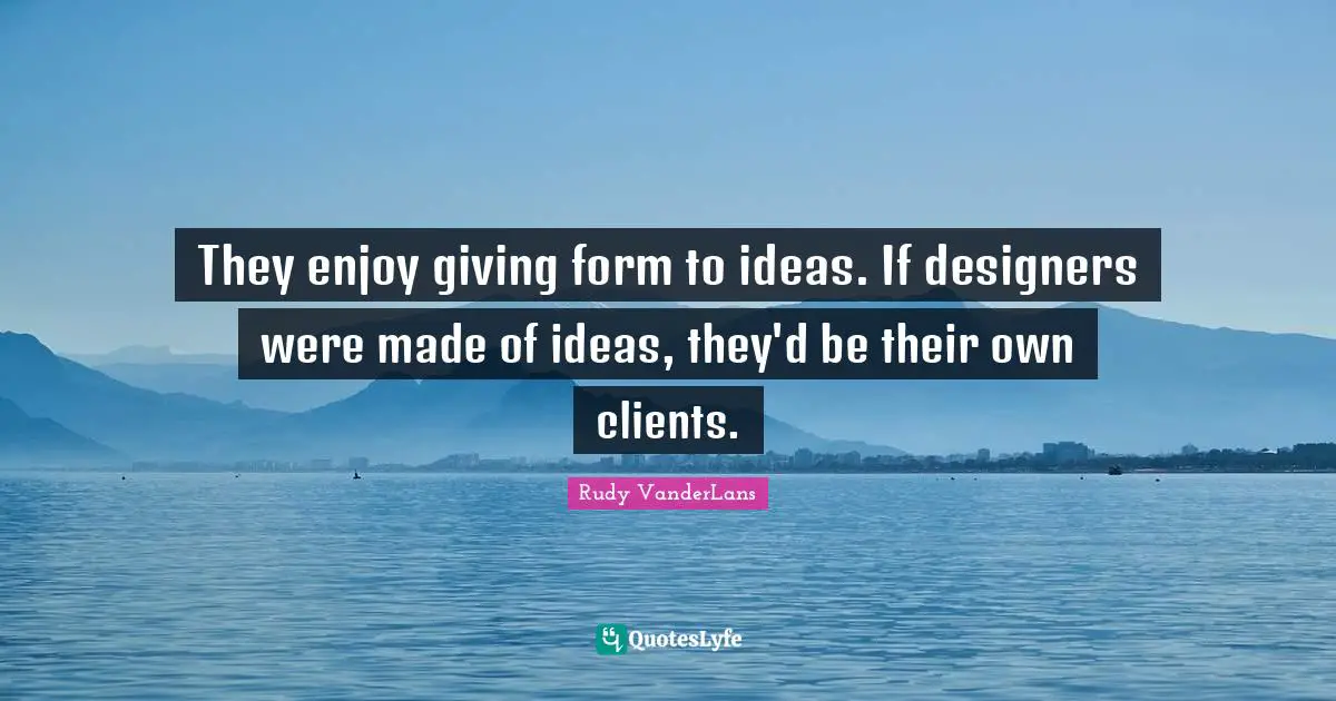They enjoy giving form to ideas. If designers were made of ideas, they'd be their own clients.