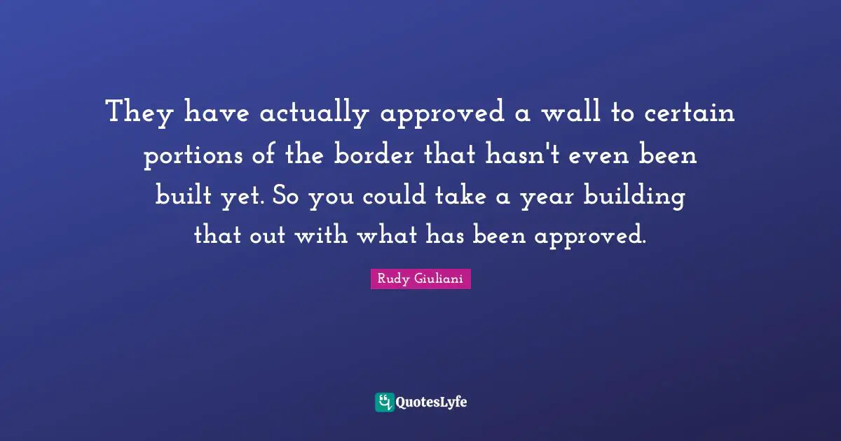 They have actually approved a wall to certain portions of the border that hasn't even been built yet. So you could take a year building that out with what has been approved.