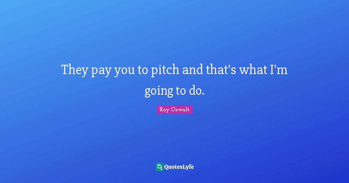 They pay you to pitch and that's what I'm going to do.