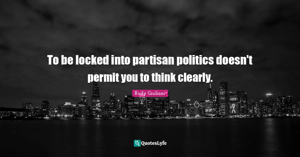 To be locked into partisan politics doesn't permit you to think clearly.