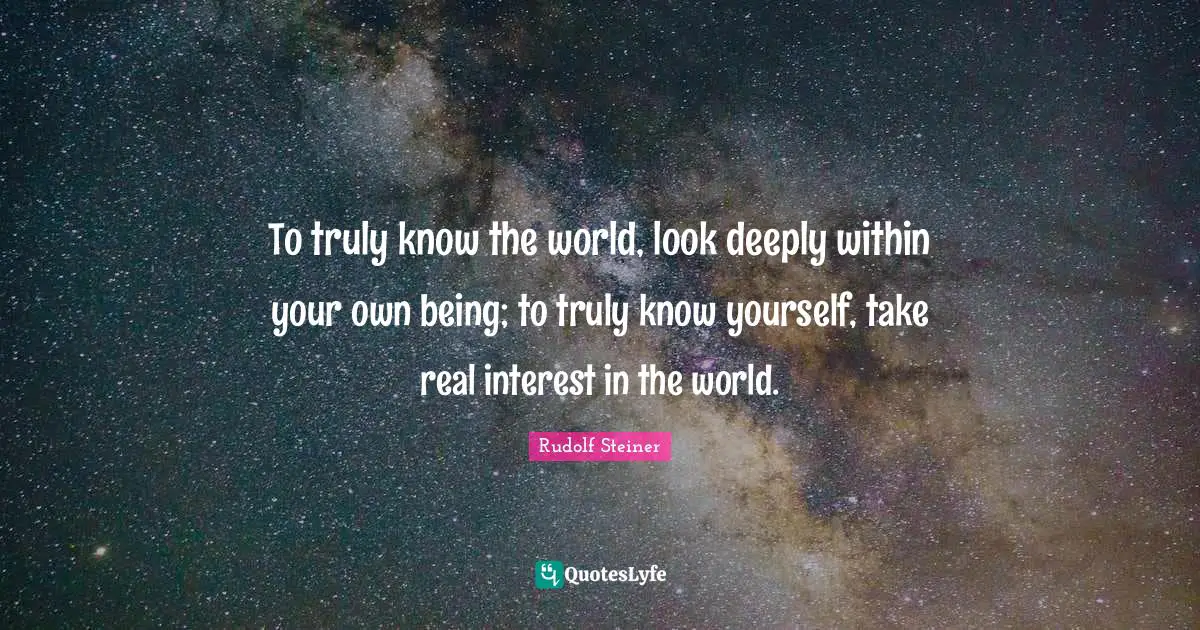 To truly know the world, look deeply within your own being; to truly know yourself, take real interest in the world.