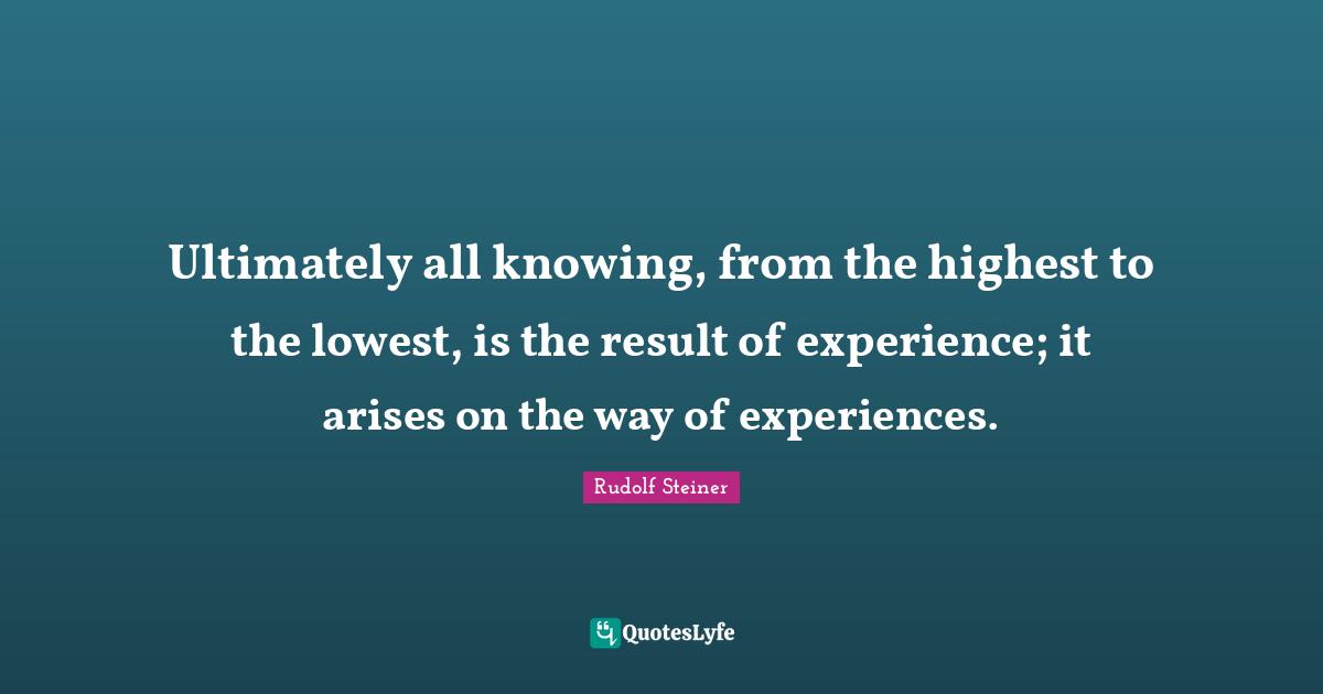 Ultimately all knowing, from the highest to the lowest, is the result of experience; it arises on the way of experiences.