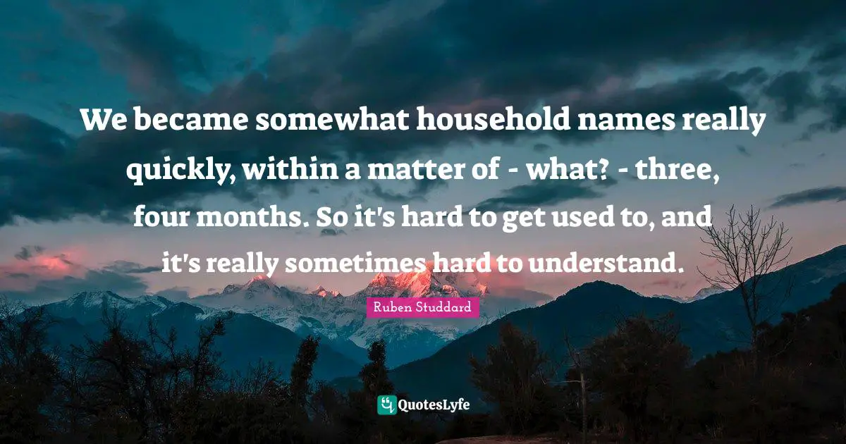 We became somewhat household names really quickly, within a matter of - what? - three, four months. So it's hard to get used to, and it's really sometimes hard to understand.