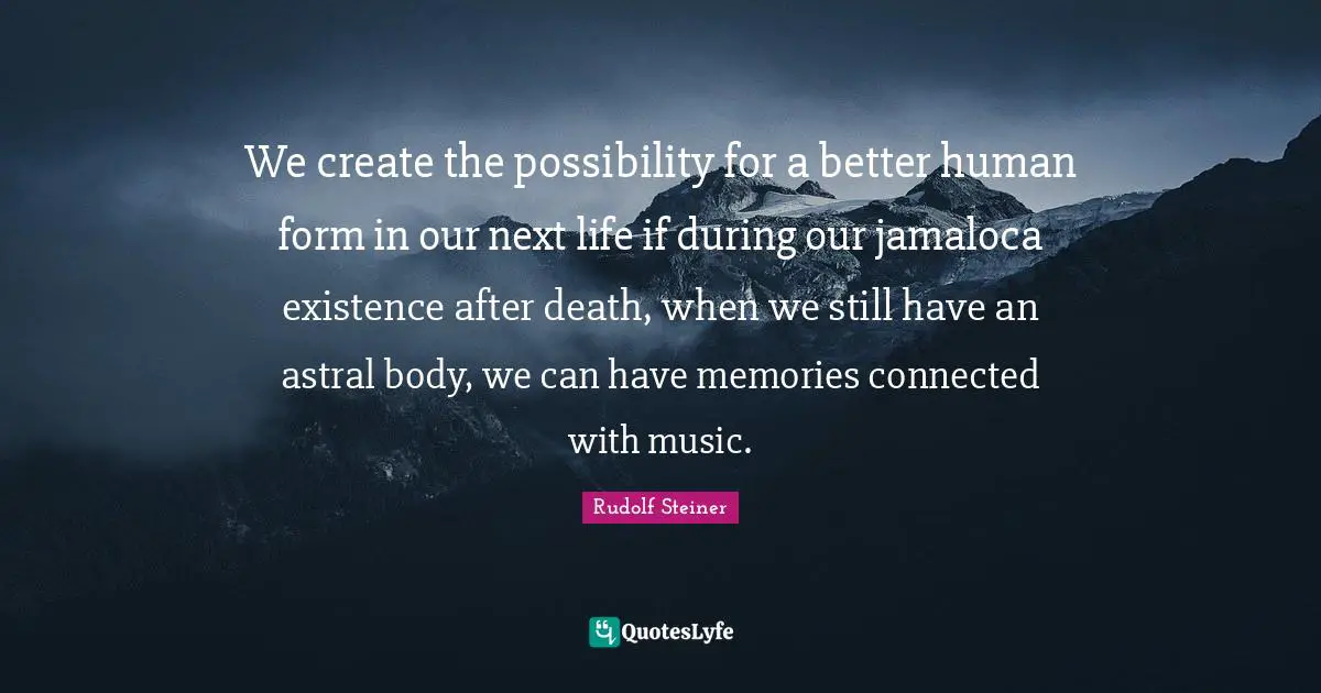 We create the possibility for a better human form in our next life if during our jamaloca existence after death, when we still have an astral body, we can have memories connected with music.