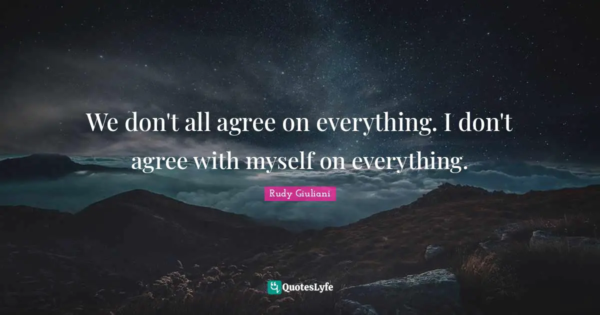 We don't all agree on everything. I don't agree with myself on everything.