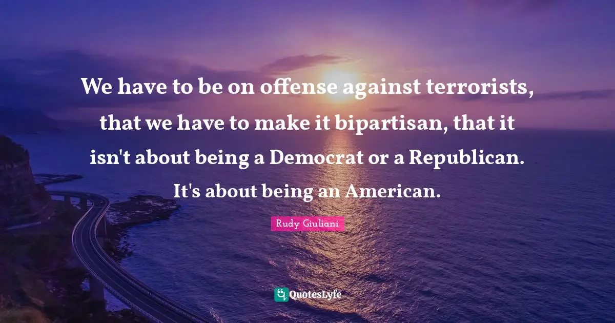 We have to be on offense against terrorists, that we have to make it bipartisan, that it isn't about being a Democrat or a Republican. It's about being an American.
