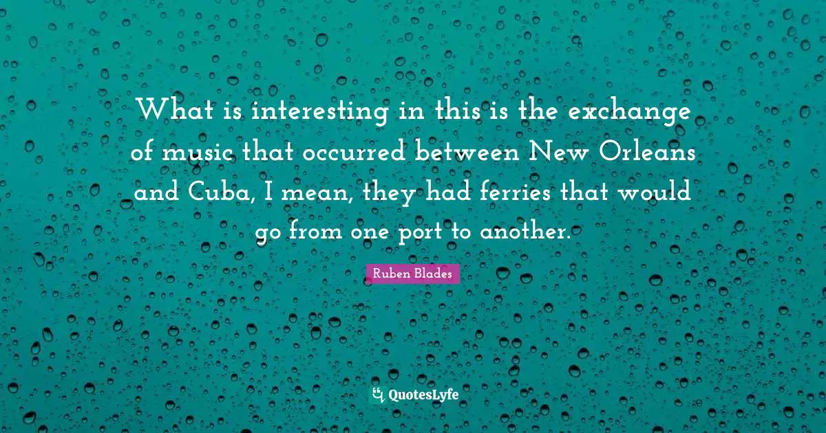 What is interesting in this is the exchange of music that occurred between New Orleans and Cuba, I mean, they had ferries that would go from one port to another.