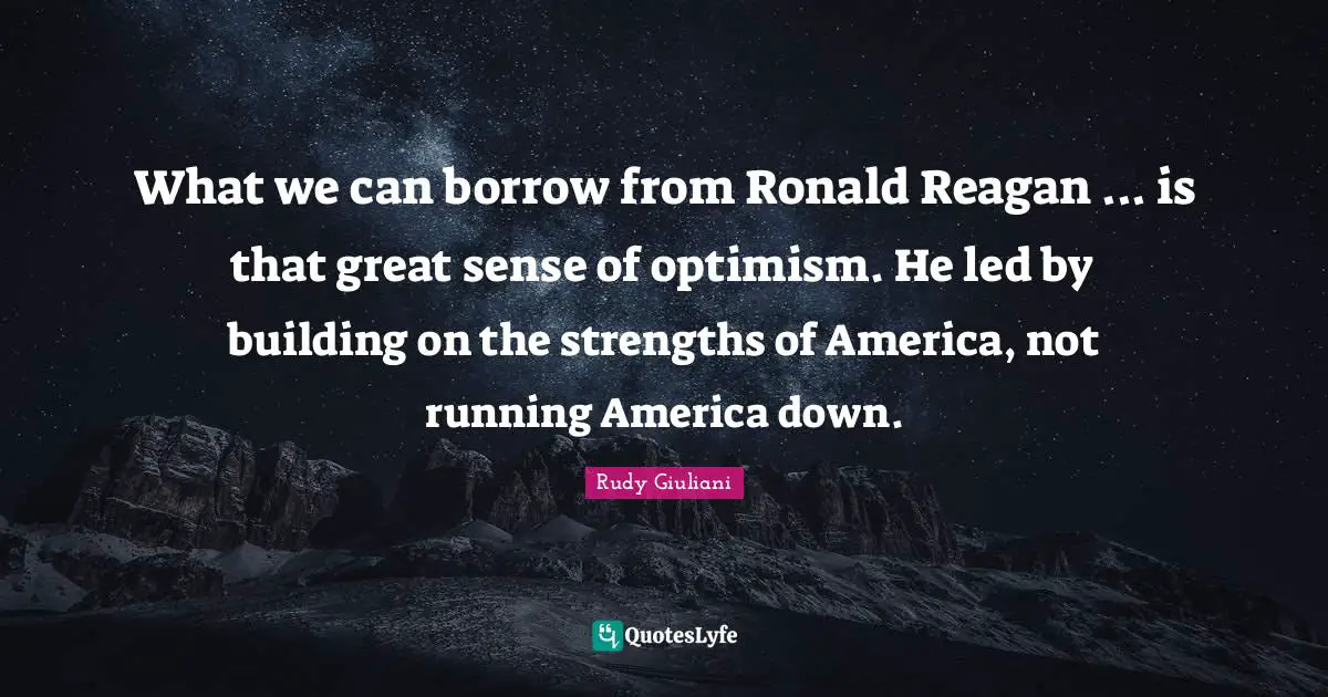 What we can borrow from Ronald Reagan ... is that great sense of optimism. He led by building on the strengths of America, not running America down.