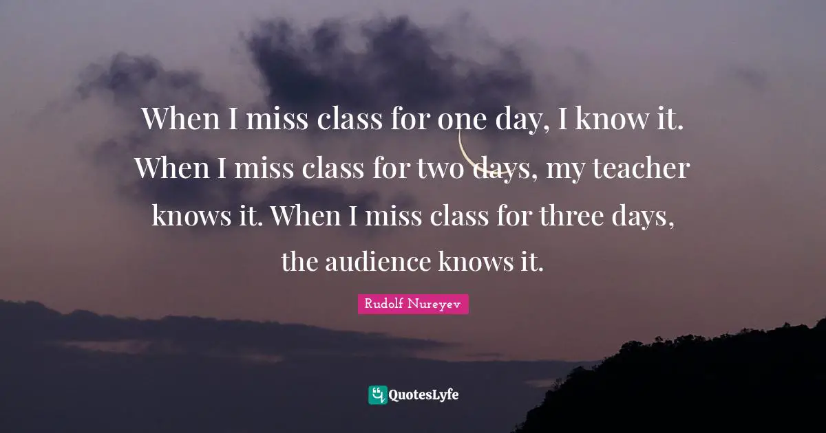 Rudolf Nureyev Quotes: When I miss class for one day, I know it. When I miss class for two days, my teacher knows it. When I miss class for three days, the audience knows it.