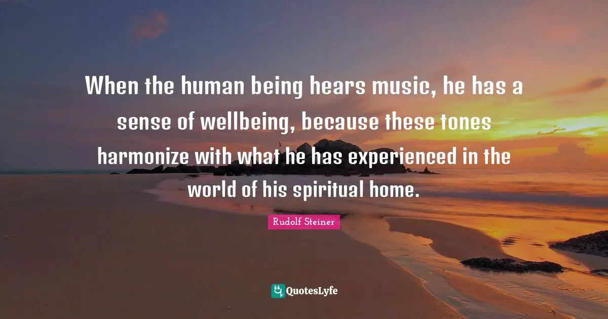 When the human being hears music, he has a sense of wellbeing, because these tones harmonize with what he has experienced in the world of his spiritual home.