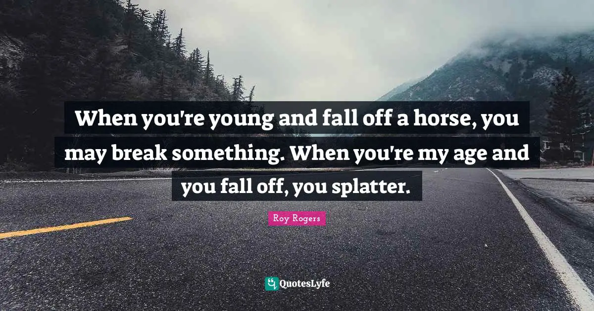 When you're young and fall off a horse, you may break something. When you're my age and you fall off, you splatter.