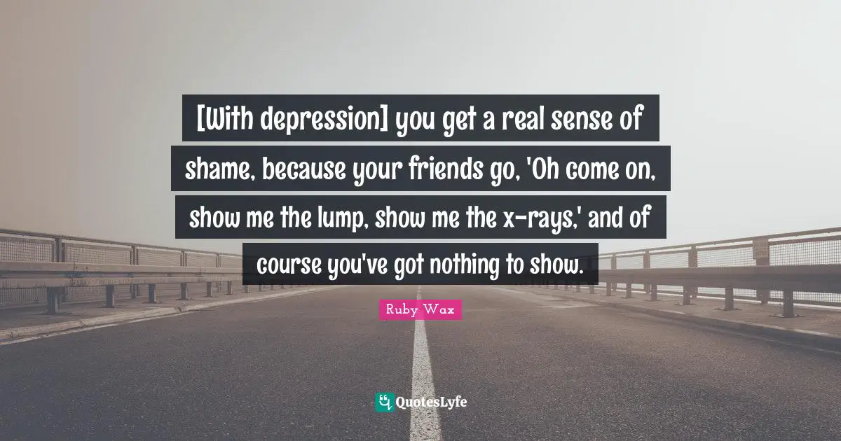[With depression] you get a real sense of shame, because your friends go, 'Oh come on, show me the lump, show me the x-rays,' and of course you've got nothing to show.